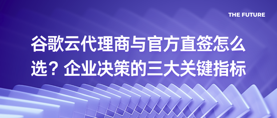 谷歌云代理商与官方直签怎么选？企业决策的三大关键指标