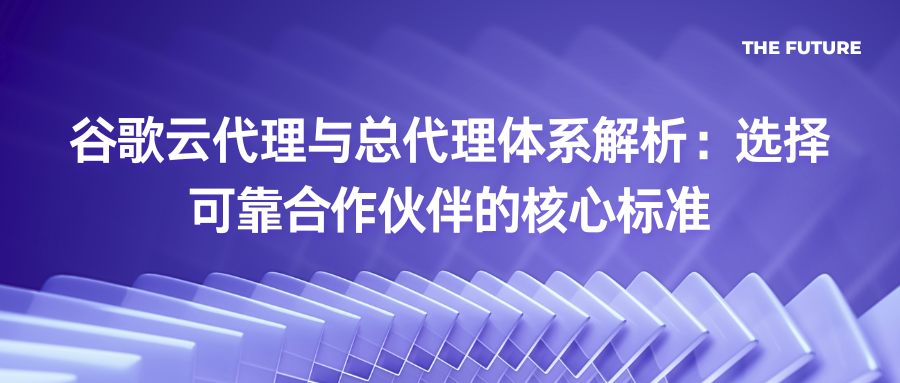 谷歌云代理与总代理体系解析：选择可靠合作伙伴的核心标准