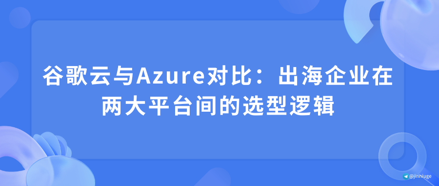 谷歌云与Azure对比：出海企业在两大平台间的选型逻辑