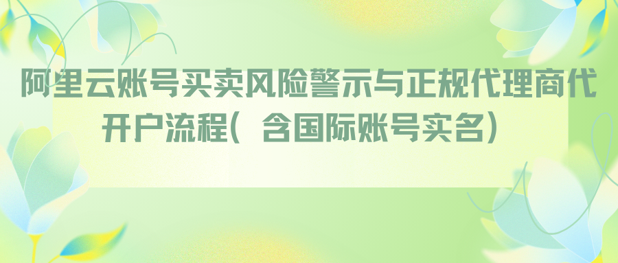 阿里云账号买卖风险警示与正规代理商代开户流程（含国际账号实名）