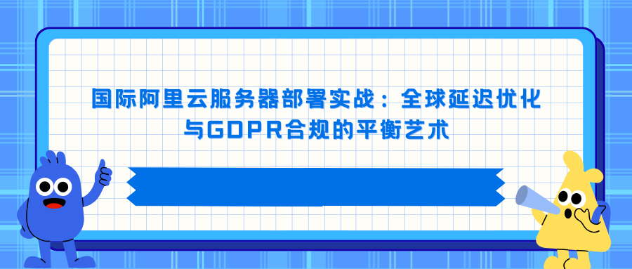 国际阿里云服务器部署实战：全球延迟优化与GDPR合规的平衡艺术