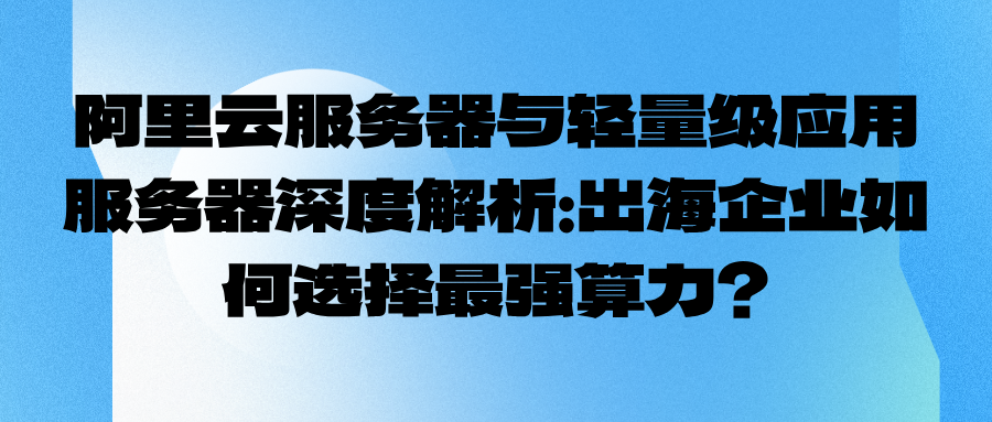 阿里云服务器与轻量级应用服务器深度解析：出海企业如何选择最强算力？