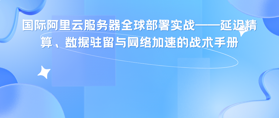 国际阿里云服务器全球部署实战——延迟精算、数据驻留与网络加速的战术手册