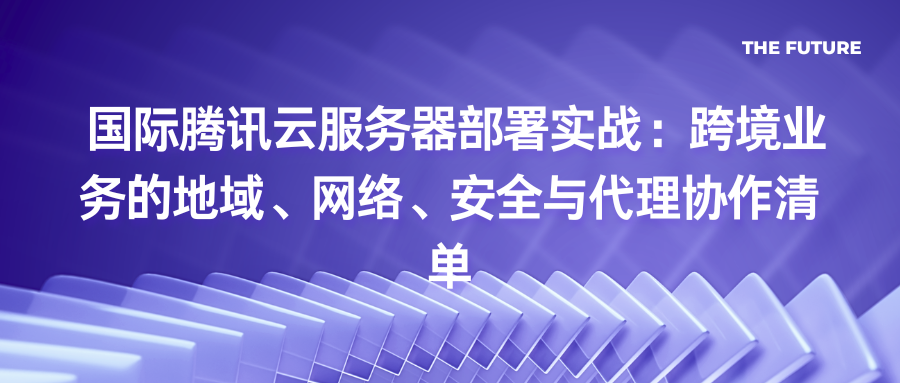 国际腾讯云服务器部署实战：跨境业务的地域、网络、安全与代理协作清单