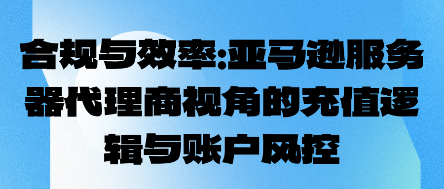 合规与效率：亚马逊服务器代理商视角的充值逻辑与账户风控
