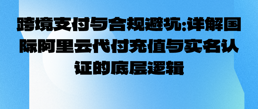 跨境支付与合规避坑：详解国际阿里云代付充值与实名认证的底层逻辑