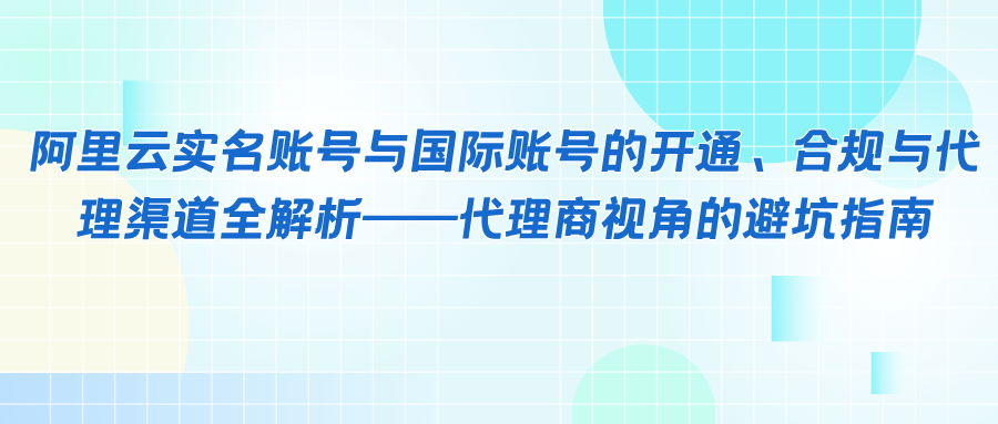 阿里云实名账号与国际账号的开通、合规与代理渠道全解析——代理商视角的避坑指南