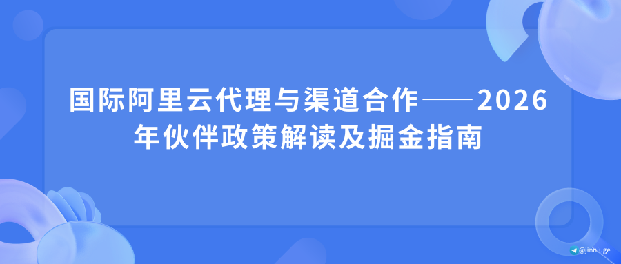 国际阿里云代理与渠道合作——2026年伙伴政策解读及掘金指南
