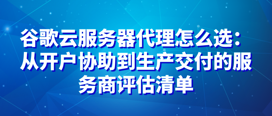 谷歌云服务器代理怎么选：从开户协助到生产交付的服务商评估清单