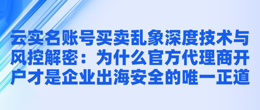 云实名账号买卖乱象深度技术与风控解密：为什么官方代理商开户才是企业出海安全的唯一正道