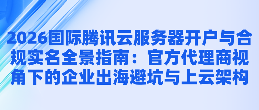 2026国际腾讯云服务器开户与合规实名全景指南：官方代理商视角下的企业出海避坑与上云架构