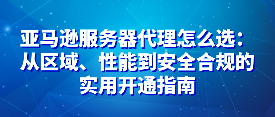 亚马逊服务器代理怎么选：从区域、性能到安全合规的实用开通指南