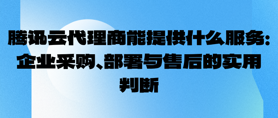 腾讯云代理商能提供什么服务：企业采购、部署与售后的实用判断