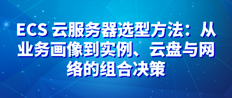 ECS 云服务器选型方法：从业务画像到实例、云盘与网络的组合决策