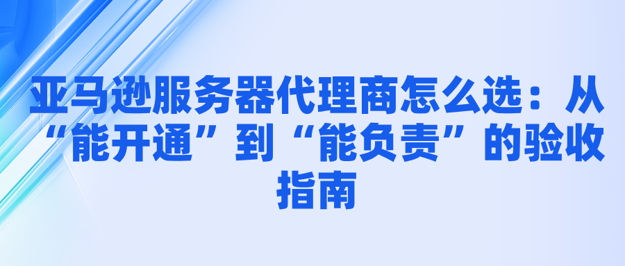 亚马逊服务器代理商怎么选：从“能开通”到“能负责”的验收指南