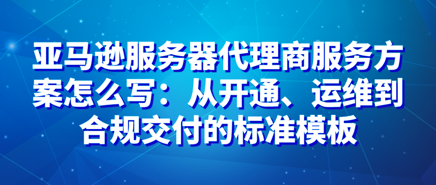 亚马逊服务器代理商服务方案怎么写：从开通、运维到合规交付的标准模板