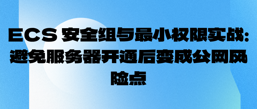 ECS 安全组与最小权限实战：避免服务器开通后变成公网风险点