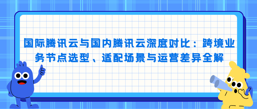 国际腾讯云与国内腾讯云深度对比：跨境业务节点选型、适配场景与运营差异全解