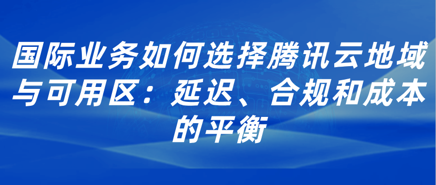 国际业务如何选择腾讯云地域与可用区：延迟、合规和成本的平衡