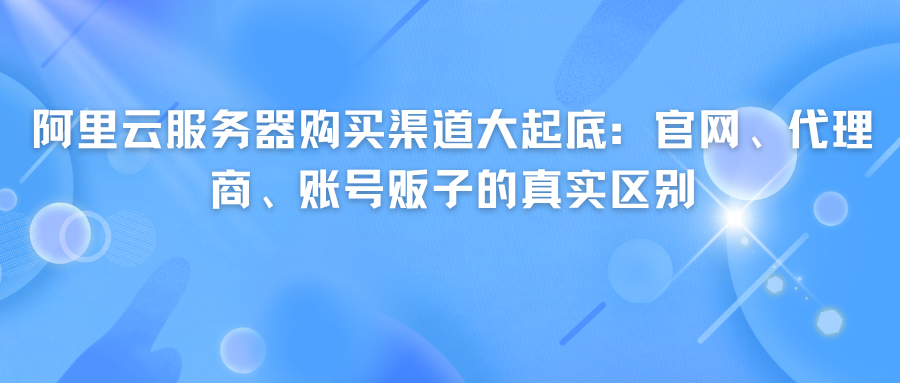 阿里云服务器购买渠道大起底：官网、代理商、账号贩子的真实区别