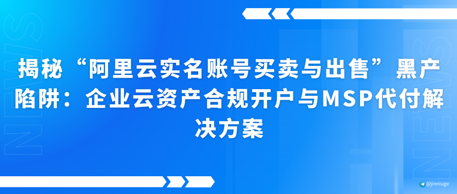 揭秘“阿里云实名账号买卖与出售”黑产陷阱：企业云资产合规开户与MSP代付解决方案
