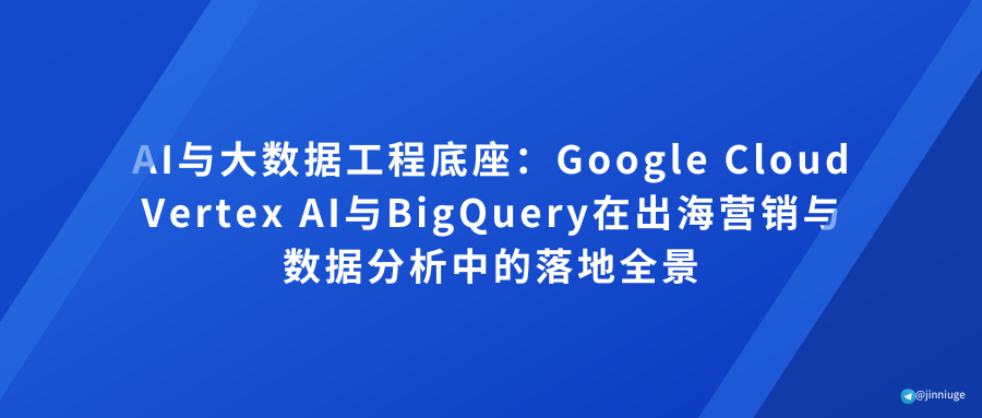 AI与大数据工程底座：Google Cloud Vertex AI与BigQuery在出海营销与数据分析中的落地全景