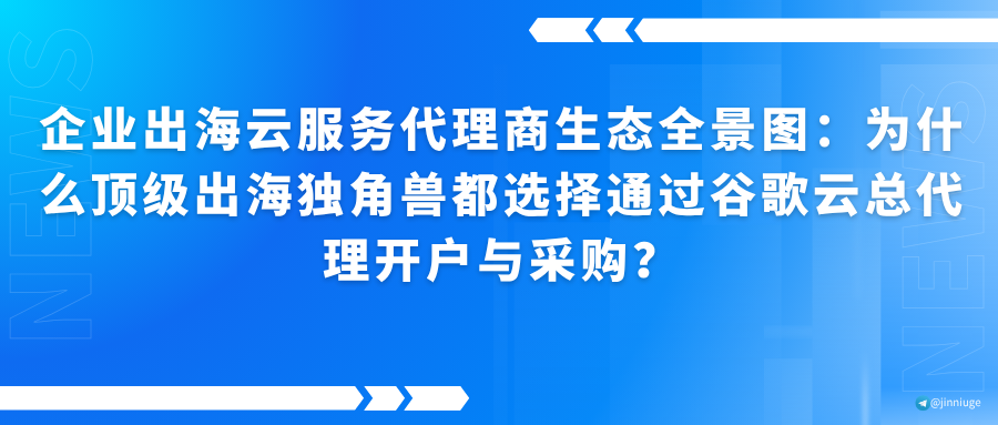 企业出海云服务代理商生态全景图：为什么顶级出海独角兽都选择通过谷歌云总代理开户与采购？