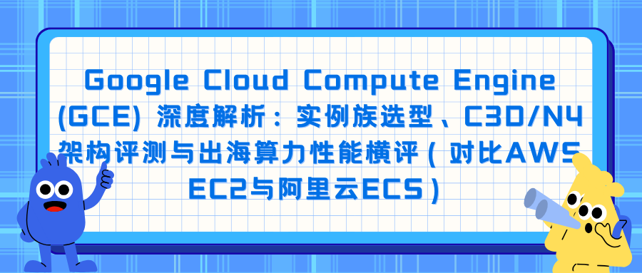 Google Cloud Compute Engine (GCE) 深度解析：实例族选型、C3D/N4架构评测与出海算力性能横评（对比AWS EC2与阿里云ECS）