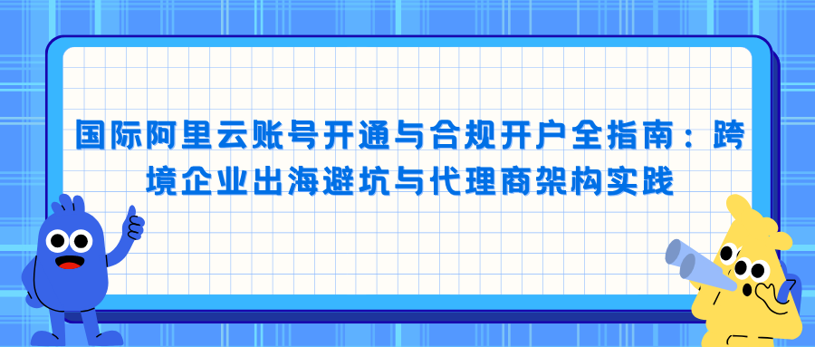 国际阿里云账号开通与合规开户全指南：跨境企业出海避坑与代理商架构实践