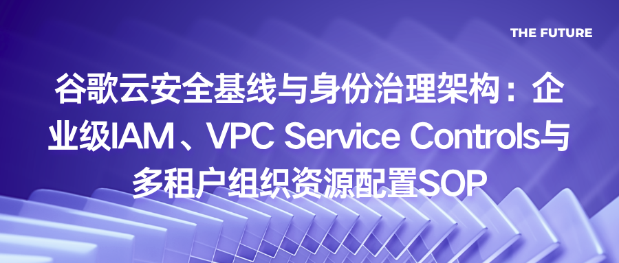谷歌云安全基线与身份治理架构：企业级IAM、VPC Service Controls与多租户组织资源配置SOP