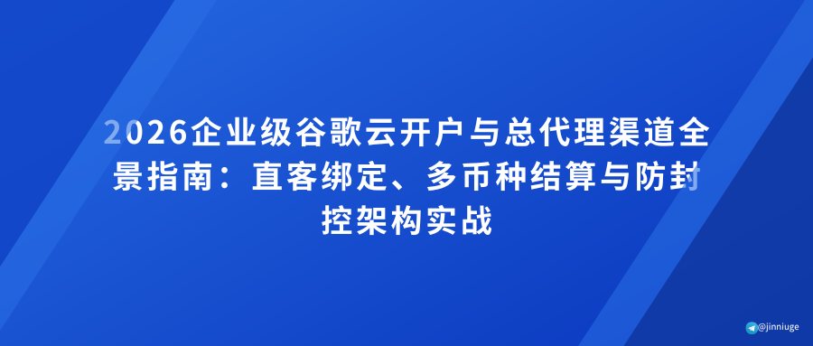 2026企业级谷歌云开户与总代理渠道全景指南：直客绑定、多币种结算与防封控架构实战