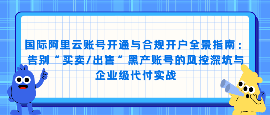 国际阿里云账号开通与合规开户全景指南：告别“买卖/出售”黑产账号的风控深坑与企业级代付实战