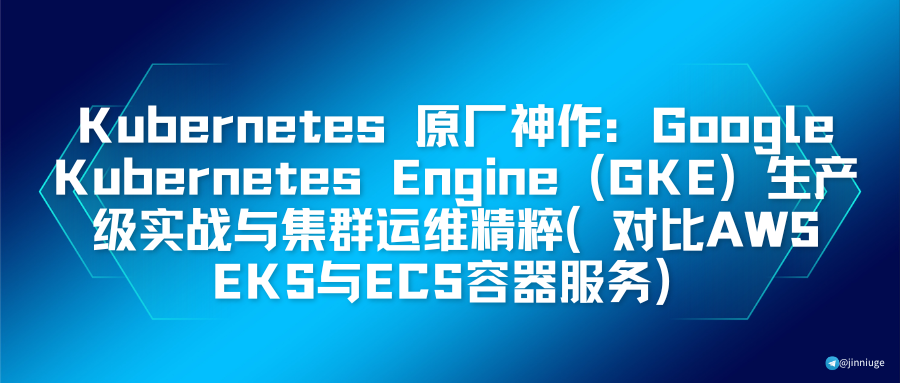 Kubernetes 原厂神作：Google Kubernetes Engine (GKE) 生产级实战与集群运维精粹（对比AWS EKS与ECS容器服务）