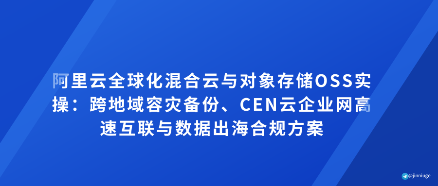 阿里云全球化混合云与对象存储OSS实操：跨地域容灾备份、CEN云企业网高速互联与数据出海合规方案