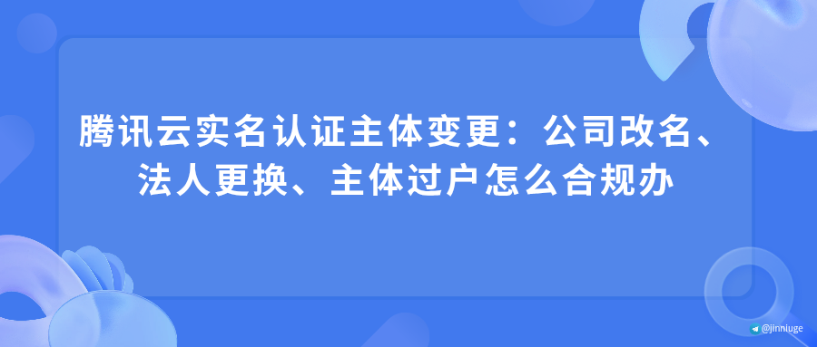 腾讯云实名认证主体变更：公司改名、法人更换、主体过户怎么合规办